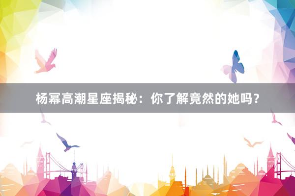 杨幂高潮星座揭秘：你了解竟然的她吗？