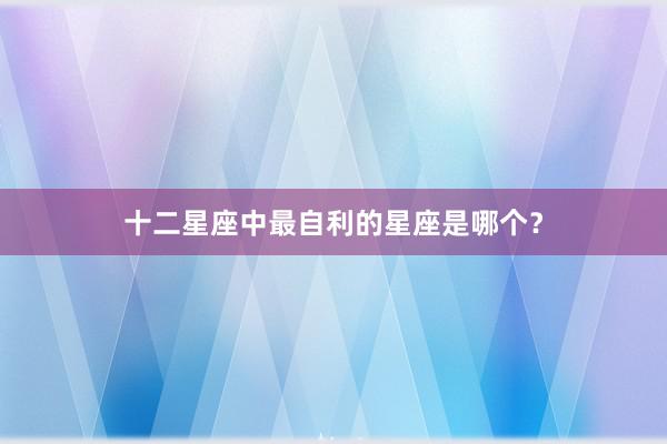 十二星座中最自利的星座是哪个？